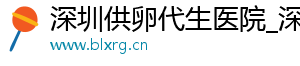深圳供卵代生医院_深圳供卵代生机构_深圳供卵价格	